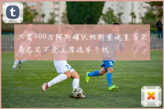 只需900万阿斯确认帕斯重返皇马交易已定不受主席选举干扰