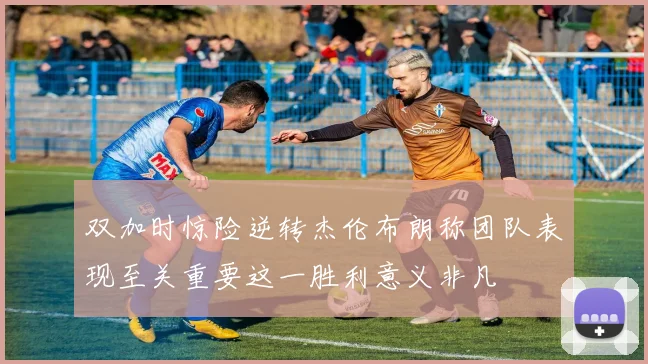 双加时惊险逆转杰伦布朗称团队表现至关重要这一胜利意义非凡