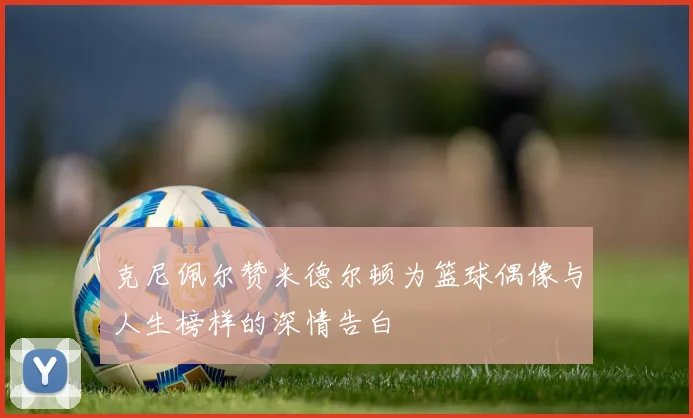 克尼佩尔赞米德尔顿为篮球偶像与人生榜样的深情告白