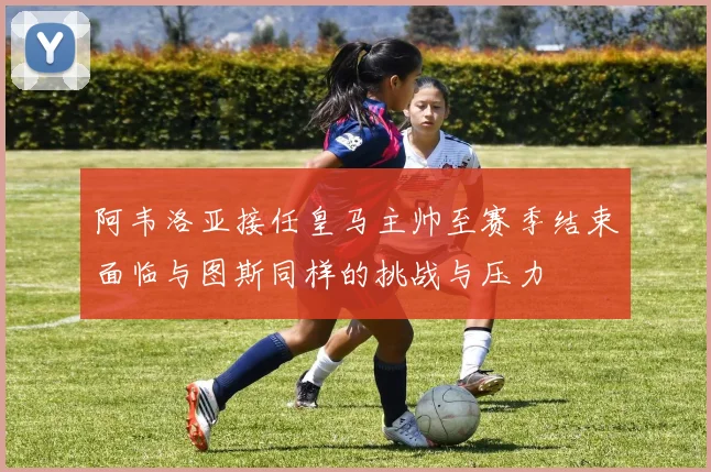 阿韦洛亚接任皇马主帅至赛季结束面临与图斯同样的挑战与压力