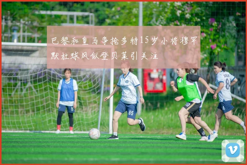 巴黎和皇马争抢多特15岁小将穆罕默杜球风似登贝莱引关注
