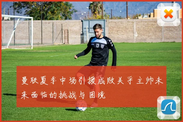 曼联夏季中场引援成败关乎主帅未来面临的挑战与困境