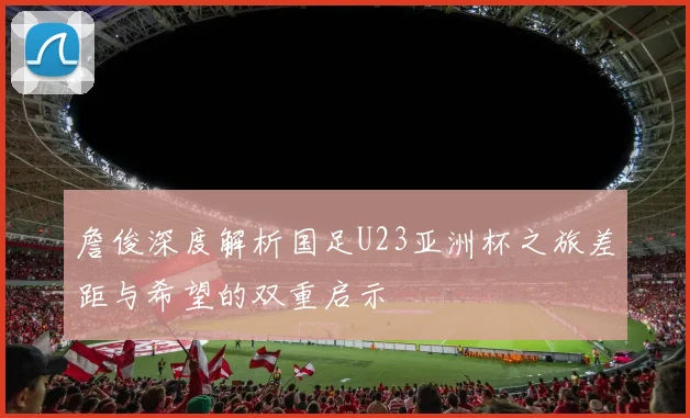 詹俊深度解析国足U23亚洲杯之旅差距与希望的双重启示