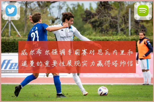 威尔希尔强调季前赛对恩瓦内里和道曼的重要性展现实力赢得塔帅信任