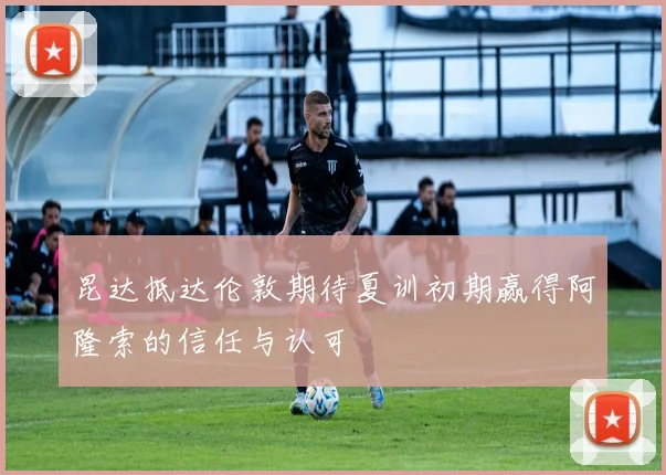 昆达抵达伦敦期待夏训初期赢得阿隆索的信任与认可