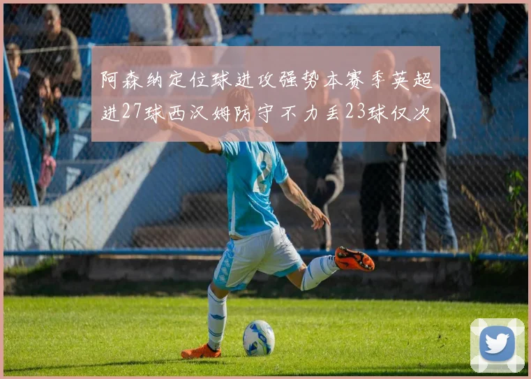 阿森纳定位球进攻强势本赛季英超进27球西汉姆防守不力丢23球仅次于伯恩茅斯