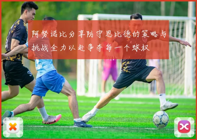 阿努诺比分享防守恩比德的策略与挑战全力以赴争夺每一个球权