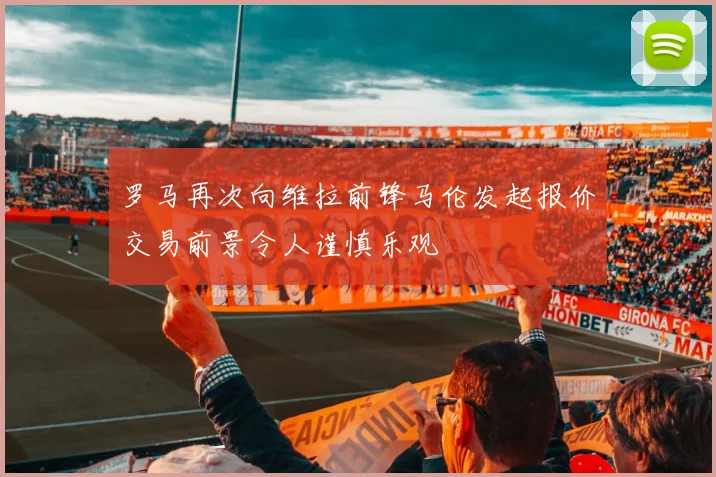 罗马再次向维拉前锋马伦发起报价交易前景令人谨慎乐观