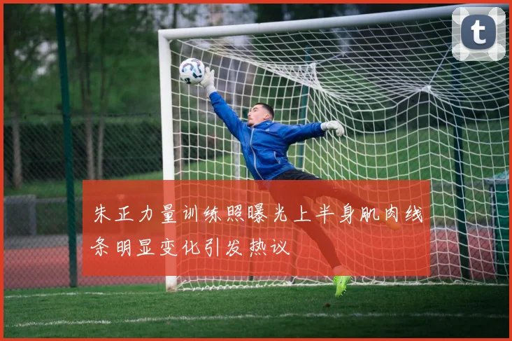 朱正力量训练照曝光上半身肌肉线条明显变化引发热议