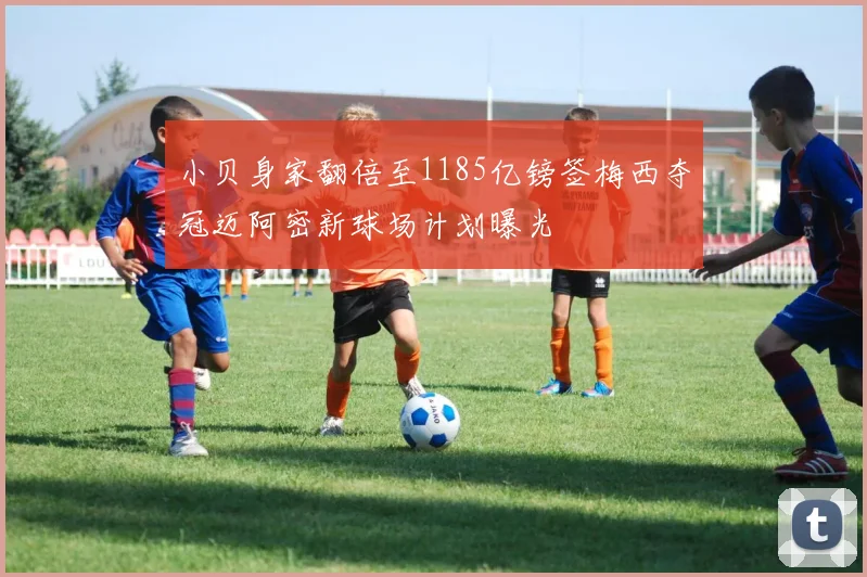 小贝身家翻倍至1185亿镑签梅西夺冠迈阿密新球场计划曝光